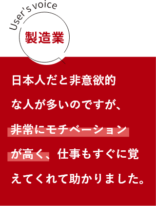 製造業 日本人だと非意欲的な人が多いのですが、非常にモチベーションが高く、仕事もすぐに覚えてくれて助かりました。