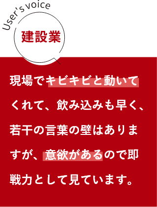 建築業 現場でキビキビと動いてくれて、飲み込みも早く、若干の言葉の壁はありますが、意欲があるので即戦力として見ています。